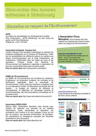 Bloc-notes des bonnes
 adresses à Strasbourg

  Education au respect de l'Environnement

 AFPA
 Formation de sensibilisation au développement durable           L'Association Ficus
 Plus d'information : AFPA Strasbourg, rue des Corps de
 garde -arrêt Tram Kibitzenau                                    Nénuphar vous propose des infor-
 Téléphone : 0 811 740 540                                       mations sur Internet pour l'éveil et l'édu-
                                                                 cation au respect de l'environnement.

                                                                                     >>
 Association étudiante Campus Vert                               Pour en savoir plus
 L'action Campus Vert consiste à développer et valoriser les
 pratiques écologiques sur le campus de Strasbourg. L'idée       www.journeesdelaterre.com
 est de sensibilisation les différents acteurs du campus aux     C'est l'éco-agenda des sorties pour la
 enjeux environnementaux par le biais d'expositions, de          Terre : vous y trouverez des
 conférences, d'affichettes dans les salles de cours et les      évènements, des soirées, et des
 sanitaires...   Chaque      année      une    Semaine    de     journées dédiées à la Nature.
 l'Environnement est également organisée à destination de
 tous les universitaires mais aussi au grand public.
 Pour en savoir plus http://campusvert.u-strasbg.fr/



 SAMU de l'Environnement
 Le SAMU de l’Environnement est constitué de médecins,
 d'ingénieurs, de physiciens nucléaire, de chimistes et de
 techniciens    spécialisés    dans    la    toxicologie    de
 l’environnement. Cette unité peut intervenir d’urgence avec
 un vrai laboratoire mobile. Ce laboratoire est équipé afin de
 réaliser : le dosage en urgence de polluants et
 micropolluants, le diagnostic en toxicologie humaine et
 environnementale, des recommandations immédiates sur la         www.abanasphere.com
 conduite à tenir.                                               C'est l'antenne de la Musique actuelle et
 Pour en savoir plus http://www.samudelenvironnement.fr/         de l'éco culture urbaine.



 Association DESCLICKS
 Depuis 2005, l'association Desclicks s'est donnée pour
 mission de redonner une seconde vie au matériel
 informatique. Après récupération et réparation, les
 ordinateurs sont vendus à un prix modeste à ceux qui ont
 peu de moyens. Les services d'information, de formation,
 de maintenance et d'assistance proposés par Desclicks
 s'adressent à tous les publics.
 Pour en savoir plus http://www.desclicks.net




Abana Ecolo-guide 2010 // Page 18
 