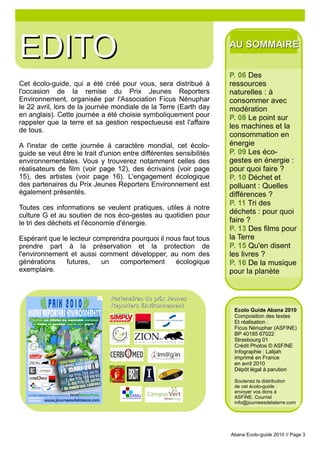 EDITO                                                                AU SOMMAIRE


                                                                     P. 06 Des
Cet écolo-guide, qui a été créé pour vous, sera distribué à          ressources
l'occasion de la remise du Prix Jeunes Reporters                     naturelles : à
Environnement, organisée par l'Association Ficus Nénuphar            consommer avec
le 22 avril, lors de la journée mondiale de la Terre (Earth day      modération
en anglais). Cette journée a été choisie symboliquement pour         P. 08 Le point sur
rappeler que la terre et sa gestion respectueuse est l'affaire
                                                                     les machines et la
de tous.
                                                                     consommation en
A l'instar de cette journée à caractère mondial, cet écolo-          énergie
guide se veut être le trait d'union entre différentes sensibilités   P. 09 Les éco-
environnementales. Vous y trouverez notamment celles des             gestes en énergie :
réalisateurs de film (voir page 12), des écrivains (voir page        pour quoi faire ?
15), des artistes (voir page 16). L'engagement écologique            P. 10 Déchet et
des partenaires du Prix Jeunes Reporters Environnement est           polluant : Quelles
également présentés.                                                 différences ?
                                                                     P. 11 Tri des
Toutes ces informations se veulent pratiques, utiles à notre
culture G et au soutien de nos éco-gestes au quotidien pour
                                                                     déchets : pour quoi
le tri des déchets et l'économie d'énergie.                          faire ?
                                                                     P. 13 Des films pour
Espérant que le lecteur comprendra pourquoi il nous faut tous        la Terre
prendre part à la préservation et la protection de                   P. 15 Qu'en disent
l'environnement et aussi comment développer, au nom des              les livres ?
générations    futures,   un   comportement       écologique         P. 16 De la musique
exemplaire.                                                          pour la planète


                               Partenaires du prix Jeunes
                               Reporters Environnement
                                                                      Ecolo Guide Abana 2010
                                                                      Composition des textes
                                                                      Et réalisation :
                                                                      Ficus Nénuphar (ASFINE)
                                                                      BP 40185 67022
                                                                      Strasbourg 01
                                                                      Crédit Photos © ASFINE
                                                                      Infographie : Lalijah
                                                                      imprimé en France
                                                                      en avril 2010
                                                                      Dépôt légal à parution

                                                                      Soutenez la distribution
                                                                      de cet écolo-guide :
                                                                      envoyer vos dons à
                                                                      ASFINE. Courriel
                                                                      info@journeesdelaterre.com




                                                                     Abana Ecolo-guide 2010 // Page 3
 