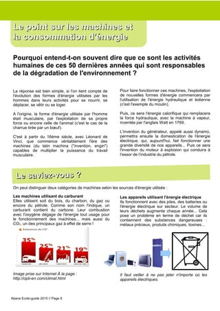 Le point sur les machines et
 la consommation d'énergie

 Pourquoi entend-t-on souvent dire que ce sont les activités
 humaines de ces 50 dernières années qui sont responsables
 de la dégradation de l'environnement ?

 La réponse est bien simple, si l'on tient compte de       Pour faire fonctionner ces machines, l'exploitation
 l'évolution des formes d'énergie utilisées par les        de nouvelles formes d'énergie commencera par
 hommes dans leurs activités pour se nourrir, se           l'utilisation de l'énergie hydraulique et éolienne
 déplacer, se vêtir ou se loger.                           (c'est l'exemple du moulin).

 A l'origine, la forme d'énergie utilisée par l'homme      Puis, ce sera l'énergie calorifique qui remplacera
 était musculaire, par l'exploitation de sa propre         la force hydraulique, avec la machine à vapeur,
 force ou encore celle de l'animal (c'est le cas de la     inventée par l'anglais Watt en 1769.
 charrue tirée par un bœuf).
                                                           L'invention du générateur, appelé aussi dynamo,
 C'est à partir du 16ème siècle, avec Léonard de           permettra ensuite la domestication de l'énergie
 Vinci, que commence véritablement l'ère des               électrique, qui, aujourd'hui, fait fonctionner une
 machines (du latin machina ("invention, engin")           grande diversité de nos appareils... Puis ce sera
 capables de multiplier la puissance du travail            l'invention du moteur à explosion qui conduira à
 musculaire.                                               l’essor de l’industrie du pétrole.




  Le saviez-vous ?
 On peut distinguer deux catégories de machines selon les sources d'énergie utilisée :

 Les machines utilisant du carburant                       Les appareils utilisant l'énergie électrique
 Elles utilisent soit du bois, du charbon, du gaz ou       Ils fonctionnent avec des piles, des batteries ou
 encore du pétrole. Comme son nom l'indique, un            l'énergie électrique sur secteur. Le volume de
 carburant contient du carbone. Leur combustion            leurs déchets augmente chaque année... Cela
 avec l'oxygène dégage de l'énergie tout usage pour        pose un problème en terme de déchet car ils
 le fonctionnement des machines... mais aussi du           contiennent des substances dangereuses :
 CO2, un des principaux gaz à effet de serre !             métaux précieux, produits chimiques, toxines...




 Image prise sur Internet À la page :                      Il faut veiller à ne pas jeter n'importe où les
 http://opti-en.com/climat.html                            appareils électriques.



Abana Ecolo-guide 2010 // Page 8
 