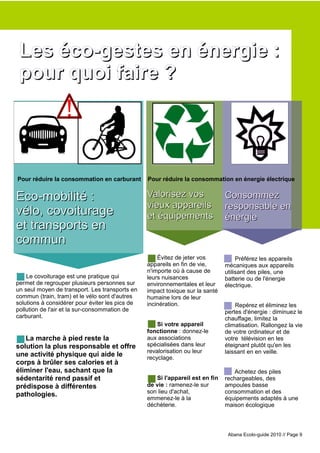 Les éco-gestes en énergie :
 pour quoi faire ?
                  !

Pour réduire la consommation en carburant        Pour réduire la consommation en énergie électrique


Eco-mobilité :                                   Valorisez vos                 Consommez
                                                 vieux appareils               responsable en
vélo, covoiturage                                et équipements                énergie
et transports en
commun
                                                     Évitez de jeter vos            Préférez les appareils
                                                 appareils en fin de vie,      mécaniques aux appareils
                                                 n'importe où à cause de       utilisant des piles, une
    Le covoiturage est une pratique qui          leurs nuisances               batterie ou de l'énergie
permet de regrouper plusieurs personnes sur      environnementales et leur     électrique.
un seul moyen de transport. Les transports en    impact toxique sur la santé
commun (train, tram) et le vélo sont d'autres    humaine lors de leur
solutions à considérer pour éviter les pics de   incinération.                     Repérez et éliminez les
pollution de l'air et la sur-consommation de                                   pertes d'énergie : diminuez le
carburant.                                                                     chauffage, limitez la
                                                     Si votre appareil         climatisation. Rallongez la vie
                                                 fonctionne : donnez-le        de votre ordinateur et de
   La marche à pied reste la                     aux associations              votre télévision en les
solution la plus responsable et offre            spécialisées dans leur        éteignant plutôt qu'en les
                                                 revalorisation ou leur        laissant en en veille.
une activité physique qui aide le                recyclage.
corps à brûler ses calories et à
éliminer l'eau, sachant que la                                                    Achetez des piles
sédentarité rend passif et                          Si l'appareil est en fin   rechargeables, des
prédispose à différentes                         de vie : ramenez-le sur       ampoules basse
                                                 son lieu d'achat,             consommation et des
pathologies.
                                                 emmenez-le à la               équipements adaptés à une
                                                 déchèterie.                   maison écologique



                                                                                Abana Ecolo-guide 2010 // Page 9
 