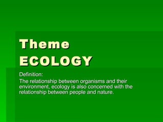 Theme ECOLOGY Definition: The relationship between organisms and their environment, ecology is also concerned with the relationship between people and nature. 