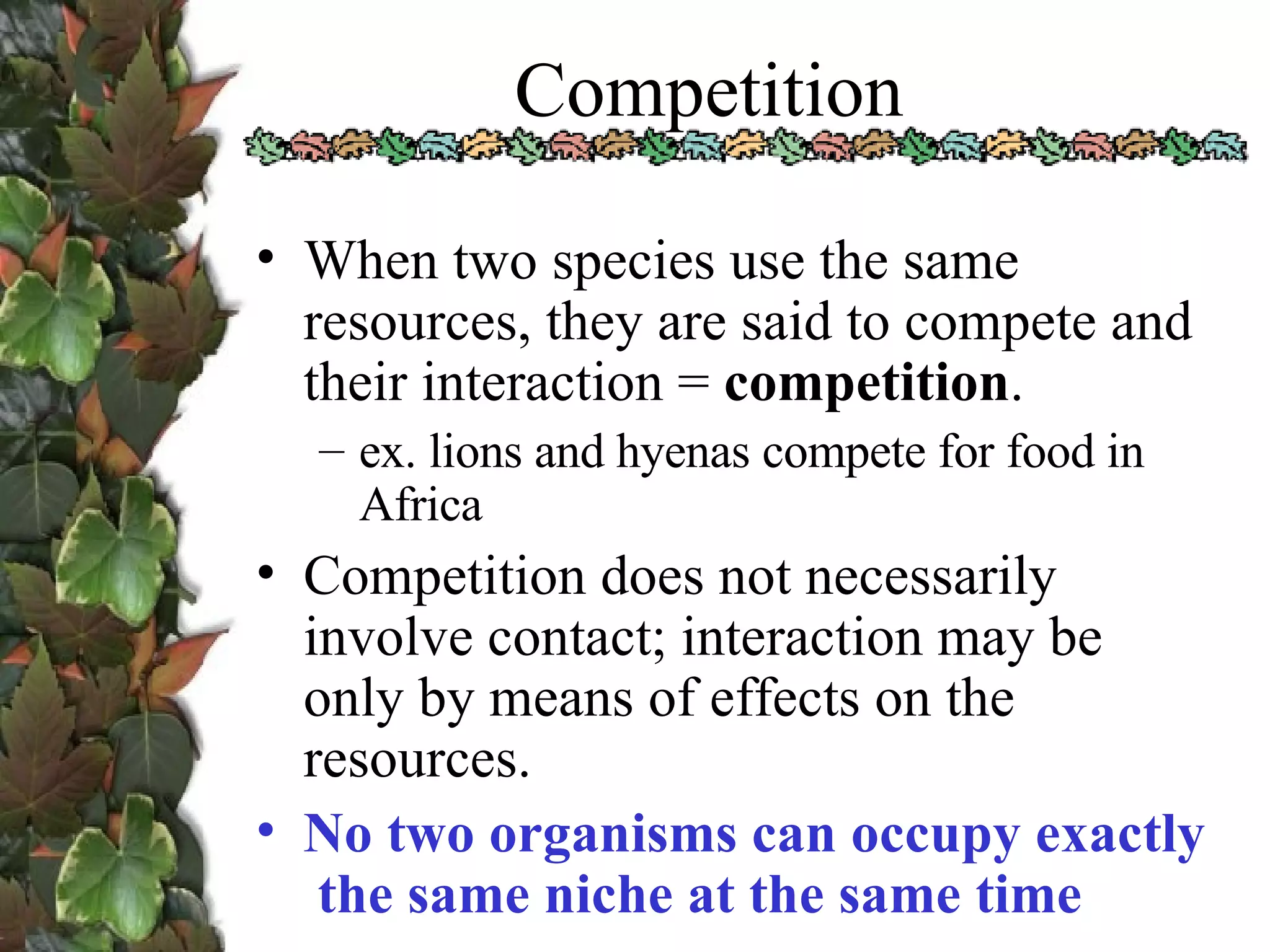 Competition When two species use the same resources, they are said to compete and their interaction =  competition . ex. lions and hyenas compete for food in Africa Competition does not necessarily involve contact; interaction may be only by means of effects on the resources. No two organisms can occupy exactly  the same niche at the same time 