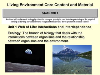 Living Environment Core Content and Material Unit 1 Web of Life: Interactions and Interdependence Ecology :  The branch of biology that deals with the interactions between organisms and the relationship between organisms and the environment. 