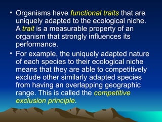 Organisms have  functional traits  that are uniquely adapted to the ecological niche. A  trait  is a measurable property of an organism that strongly influences its performance. For example, the uniquely adapted nature of each species to their ecological niche means that they are able to competitively exclude other similarly adapted species from having an overlapping geographic range. This is called the  competitive exclusion principle .  