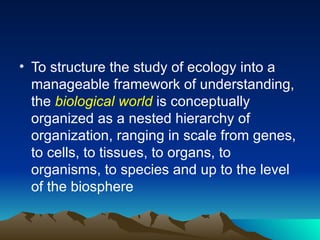 To structure the study of ecology into a manageable framework of understanding, the  biological world  is conceptually organized as a nested hierarchy of organization, ranging in scale from genes, to cells, to tissues, to organs, to organisms, to species and up to the level of the biosphere 