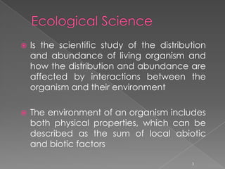 Ecological ScienceIs the scientific study of the distribution and abundance of living organism and how the distribution and abundance are affected by interactions between the organism and their environment