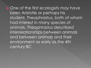 History of ecology Ecology is generally spoken of as a new science, having only become prominent in the second half of the 20th Century. Nonetheless, ecological thinking at some level has been around for a long time, and the principles of ecology have developed gradually. 4