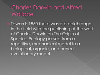 18th and 19th century ~ Ecological murmursThe botanical geography and Alexander von Humboldt	Humboldt is often considered a father of ecology. He was the first to take on the study of the relationship between organisms and their environment. He exposed the existing relationships between observed plant species and climate, and described vegetation zones using latitude and altitude, a discipline now known as geobotany 6