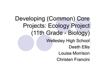 Developing (Common) Core
  Projects: Ecology Project
     (11th Grade - Biology)
           Wellesley High School
                      Deeth Ellis
                 Louisa Morrison
                Christen Francini
 