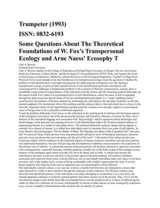 Trumpeter (1993)
ISSN: 0832-6193
Some Questions About The Theoretical
Foundations of W. Fox's Transpersonal
Ecology and Arne Naess' Ecosophy T
Chet A. Bowers
Portland State University
Chet A. Bowers teaches in the College of Education at Portland State University in Oregon. His two most recent
books are Education, Cultural Myths, and the Ecological Crisis published by SUNY Press, and Against the Grain:
Critical Essays on Education, Modernity, and the Recovery of the Ecological Imperative, Teacher's College Press.
Warwick Fox's recent attempt to lay the foundations of a transpersonal ecology raises the question of whether the
problem of self-identification is the right starting point for addressing the ecological crisis. By framing a
transpersonal ecology in terms of three possible levels of self-identification (personal, ontological, and
cosmological) Fox addresses a fundamental problem in the evolution of Western consciousness; namely, how to
reestablish a deep sense of connectedness of the individual with the entities and life sustaining patterns that make up
the natural world. Fox's ideal of a cosmological level of self-identification, where the sense of self is expanded
through the deep awareness that all forms of life are interdependent participants in a "single unfolding reality,"
would resolve the problem of Western dualism by eliminating the individual as the epicenter of distinct worth and
rational judgment. His formulation both of the problem and the solution (that is, that individuals have a choice in the
critically important matter of self-identification and that scientific evidence now strongly supports a cosmological
sense of being) seem to be a culturally conditioned argument.
To put the problem differently, Fox's focus on the individual as the starting point in dealing with the human aspects
of the ecological crisis leaves out of the discussion the primacy and formative influence of culture. In effect, Fox's
analysis of the conceptual baggage now associated with "deep ecology" and his arguments about advantages and
disadvantages of the personal and ontological levels of self-identification reflect the Western cultural tradition of
representing identity as a matter of individual choice. The intention behind his analysis, along with the appeal to
consider the evidence of science, is to affect how individuals elect to constitute their own sense of self-identity. In
Irene Bloom's fascinating paper, "On the Matter of Mind: The Metaphysical Basis of the Expanded Self," she notes
that "in classical China, where persons were characteristically defined in terms of biological inheritance, identities
and roles were not chosen but received along with the gift of life itself." 1 Her point is that culture (in this case,
Confucian culture with its emphasis on the relational aspects of human existence) constitutes not only how persons
will understand themselves, but also will privilege the development of attributes most essential to the expression of
the cultural view of identity. A culture that stresses relational patterns will reinforce distinctive capacities associated
with communication: respectful listening, rectified speaking, mindful use of the body as part of the message system,
memory of the analogues upon which everyday life are to be based, and so forth. A culture that stresses the
individual as the basic social unit, and thus as the primary agent of decision making, will reinforce attributes
associated with empirical observation, critical reflection, use of individually formulated ideas and values as the basis
of action, and, at the deepest level, a sense of being comfortable with a highly experimental life style. Even the
kinesic patterns that make the body such an important part of communication will be different.
The individually centered culture, as we can see, involves a double bind that does not characterize cultures that
make themselves visible to their members through the authority of their traditions. For Western cultures (and
theorists) that uphold the primacy of the individual, even when attempting to reconstitute it on a new basis, the
rational approach continues to reinforce cultural patterns that frame culture out of the picture. Thus, Fox is not the
only theorist caught in this double bind. My own attempt here to use the printed word as a means of influencing the
reader to reflect on a different set of issues, and hopefully to choose to think and act in more ecologically responsive
ways, serves to amplify cultural patterns that reinforce the invisibility of culture.
 