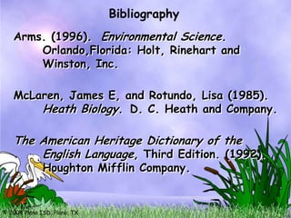 Bibliography
   Arms. (1996). Environmental Science.
       Orlando,Florida: Holt, Rinehart and
       Winston, Inc.

   McLaren, James E, and Rotundo, Lisa (1985).
       Heath Biology. D. C. Heath and Company.

   The American Heritage Dictionary of the
       English Language, Third Edition. (1992).
              Houghton Mifflin Company.


© 2004 Plano ISD, Plano, TX
 