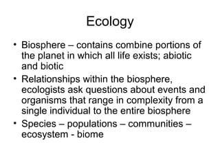 Ecology
• Biosphere – contains combine portions of
  the planet in which all life exists; abiotic
  and biotic
• Relationships within the biosphere,
  ecologists ask questions about events and
  organisms that range in complexity from a
  single individual to the entire biosphere
• Species – populations – communities –
  ecosystem - biome
 