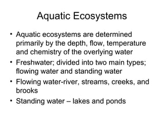 Aquatic Ecosystems
• Aquatic ecosystems are determined
  primarily by the depth, flow, temperature
  and chemistry of the overlying water
• Freshwater; divided into two main types;
  flowing water and standing water
• Flowing water-river, streams, creeks, and
  brooks
• Standing water – lakes and ponds
 