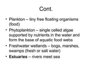 Cont.
• Plankton – tiny free floating organisms
  (food)
• Phytoplankton – single celled algae
  supported by nutrients in the water and
  form the base of aquatic food webs
• Freshwater wetlands – bogs, marshes,
  swamps (fresh or salt water)
• Estuaries – rivers meet sea
 