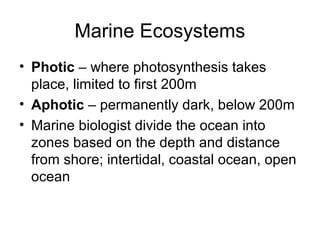 Marine Ecosystems
• Photic – where photosynthesis takes
  place, limited to first 200m
• Aphotic – permanently dark, below 200m
• Marine biologist divide the ocean into
  zones based on the depth and distance
  from shore; intertidal, coastal ocean, open
  ocean
 