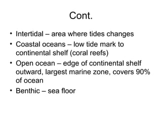 Cont.
• Intertidal – area where tides changes
• Coastal oceans – low tide mark to
  continental shelf (coral reefs)
• Open ocean – edge of continental shelf
  outward, largest marine zone, covers 90%
  of ocean
• Benthic – sea floor
 