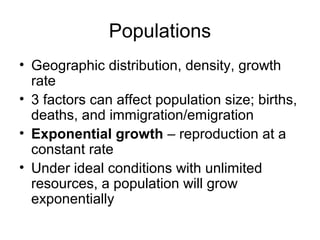 Populations
• Geographic distribution, density, growth
  rate
• 3 factors can affect population size; births,
  deaths, and immigration/emigration
• Exponential growth – reproduction at a
  constant rate
• Under ideal conditions with unlimited
  resources, a population will grow
  exponentially
 