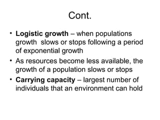 Cont.
• Logistic growth – when populations
  growth slows or stops following a period
  of exponential growth
• As resources become less available, the
  growth of a population slows or stops
• Carrying capacity – largest number of
  individuals that an environment can hold
 