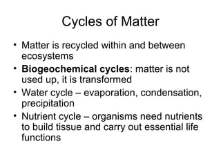 Cycles of Matter
• Matter is recycled within and between
  ecosystems
• Biogeochemical cycles: matter is not
  used up, it is transformed
• Water cycle – evaporation, condensation,
  precipitation
• Nutrient cycle – organisms need nutrients
  to build tissue and carry out essential life
  functions
 