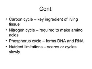 Cont.
• Carbon cycle – key ingredient of living
  tissue
• Nitrogen cycle – required to make amino
  acids
• Phosphorus cycle – forms DNA and RNA
• Nutrient limitations – scares or cycles
  slowly
 