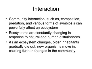 Interaction
• Community interaction, such as, competition,
  predation, and various forms of symbiosis can
  powerfully affect an ecosystem
• Ecosystems are constantly changing in
  response to natural and human disturbances.
• As an ecosystem changes, older inhabitants
  gradually die out, new organisms move in,
  causing further changes in the community
 