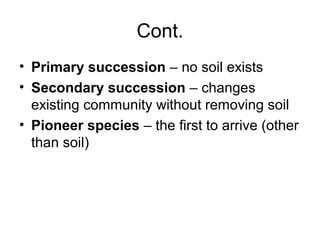 Cont.
• Primary succession – no soil exists
• Secondary succession – changes
  existing community without removing soil
• Pioneer species – the first to arrive (other
  than soil)
 
