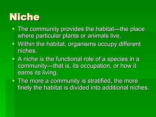 Niche The community provides the habitat—the place where particular plants or animals live.  Within the habitat, organisms occupy different niches.  A niche is the functional role of a species in a community—that is, its occupation, or how it earns its living.  The more a community is stratified, the more finely the habitat is divided into additional niches. 