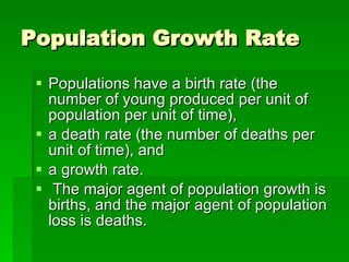 Population Growth Rate Populations have a birth rate (the number of young produced per unit of population per unit of time),  a death rate (the number of deaths per unit of time), and  a growth rate. The major agent of population growth is births, and the major agent of population loss is deaths.  