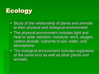 Ecology Study of the relationship of plants and animals to their physical and biological environment.  The physical environment includes light and heat or solar radiation, moisture, wind, oxygen, carbon dioxide, nutrients in soil, water, and atmosphere.  The biological environment includes organisms of the same kind as well as other plants and animals. 