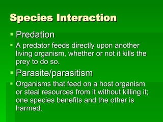 Species Interaction Predation A predator feeds directly upon another living organism, whether or not it kills the prey to do so. Parasite/parasitism Organisms that feed on a host organism or steal resources from it without killing it; one species benefits and the other is harmed. 