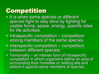 Competition It is when same species or different species fight to stay alive by fighting for usable forms, space, energy, specific sites for life activities. Intraspecific competition – competition among members of the same species. Interspecific competition – competition between different species. Territoriality – an intense form of intraspecific competition in which organisms define an area of surrounding their homesite or nesting site and defend it against same members of species. 
