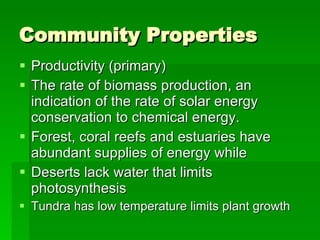 Community Properties Productivity (primary) The rate of biomass production, an indication of the rate of solar energy conservation to chemical energy. Forest, coral reefs and estuaries have abundant supplies of energy while Deserts lack water that limits photosynthesis Tundra has low temperature limits plant growth 