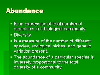Abundance Is an expression of total number of organisms in a biological community Diversity  Is a measure of the number of different species, ecological niches, and genetic variation present. The abundance of a particular species is inversely proportional to the total diversity of a community. 