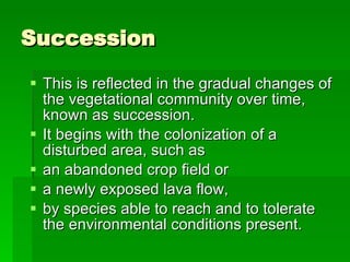 Succession This is reflected in the gradual changes of the vegetational community over time, known as succession.  It begins with the colonization of a disturbed area, such as  an abandoned crop field or  a newly exposed lava flow,  by species able to reach and to tolerate the environmental conditions present. 