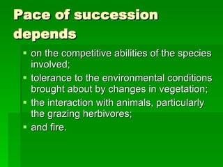 Pace of succession depends on the competitive abilities of the species involved;  tolerance to the environmental conditions brought about by changes in vegetation; the interaction with animals, particularly the grazing herbivores;  and fire. 