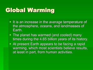 Global Warming It is an increase in the average temperature of the atmosphere, oceans, and landmasses of Earth.  The planet has warmed (and cooled) many times during the 4.65 billion years of its history.  At present Earth appears to be facing a rapid warming, which most scientists believe results, at least in part, from human activities.  