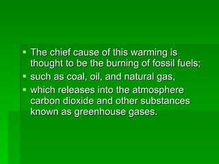 The chief cause of this warming is thought to be the burning of fossil fuels; such as coal, oil, and natural gas,  which releases into the atmosphere carbon dioxide and other substances known as greenhouse gases.  