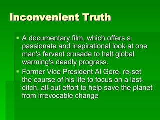 Inconvenient Truth  A documentary film, which offers a passionate and inspirational look at one man's fervent crusade to halt global warming's deadly progress. Former Vice President Al Gore, re-set the course of his life to focus on a last-ditch, all-out effort to help save the planet from irrevocable change  
