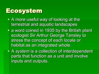 Ecosystem A more useful way of looking at the terrestrial and aquatic landscapes  a word coined in 1935 by the British plant ecologist Sir Arthur George Tansley to stress the concept of each locale or habitat as an integrated whole.  A  system  is a collection of interdependent parts that function as a unit and involve inputs and outputs.  