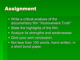 Assignment Write a critical analysis of the documentary film “Inconvenient Truth” State the highlights of the film Analyze its strengths and weaknesses Give your own conclusion. Not less than 100 words, hand written, in a short bond paper.  