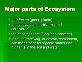 Major parts of Ecosystem producers  (green plants),  the  consumers  (herbivores and carnivores),  the  decomposers  (fungi and bacteria), and the  nonliving,  or abiotic, component, consisting of dead organic matter and nutrients in the soil and water.  