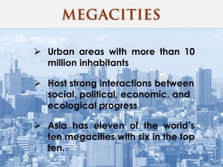  Urban areas with more than 10
million inhabitants
 Host strong interactions between
social, political, economic, and
ecological progress
 Asia has eleven of the world’s
ten megacities with six in the top
ten.
 