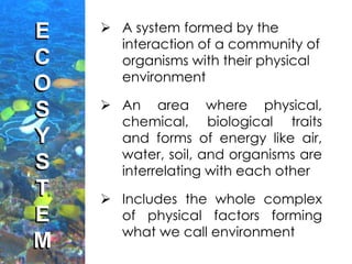 E
C
O
S
Y
S
T
E
M
 A system formed by the
interaction of a community of
organisms with their physical
environment
 An area where physical,
chemical, biological traits
and forms of energy like air,
water, soil, and organisms are
interrelating with each other
 Includes the whole complex
of physical factors forming
what we call environment
 
