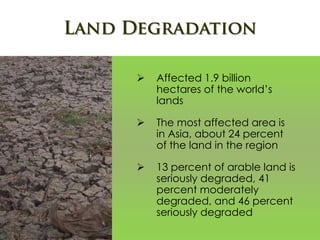  Affected 1.9 billion
hectares of the world’s
lands
 The most affected area is
in Asia, about 24 percent
of the land in the region
 13 percent of arable land is
seriously degraded, 41
percent moderately
degraded, and 46 percent
seriously degraded
 