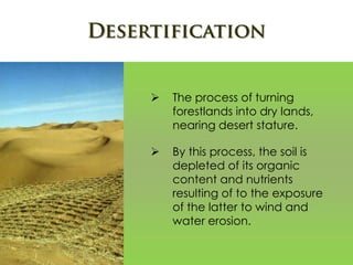  The process of turning
forestlands into dry lands,
nearing desert stature.
 By this process, the soil is
depleted of its organic
content and nutrients
resulting of to the exposure
of the latter to wind and
water erosion.
 