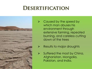  Caused by the speed by
which man abuses his
environment through
extensive farming, repeated
burning, and careless cutting
down of the trees
 Results to major droughts
 Suffered the most by China,
Afghanistan, Mongolia,
Pakistan, and India.
 