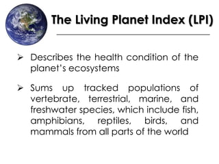 The Living Planet Index (LPI)
 Describes the health condition of the
planet’s ecosystems
 Sums up tracked populations of
vertebrate, terrestrial, marine, and
freshwater species, which include fish,
amphibians, reptiles, birds, and
mammals from all parts of the world
 