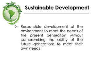 Sustainable Development
 Responsible development of the
environment to meet the needs of
the present generation without
compromising the ability of the
future generations to meet their
own needs
 