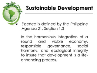 Sustainable Development
 Essence is defined by the Philippine
Agenda 21, Section 1.3
In the harmonious integration of a
sound and viable economy,
responsible governance, social
harmony, and ecological integrity
to insure that development is a life-
enhancing process.
 
