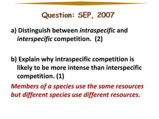a) Distinguish between intraspecific and
interspecific competition. (2)
b) Explain why intraspecific competition is
likely to be more intense than interspecific
competition. (1)
Members of a species use the same resources
but different species use different resources.

 